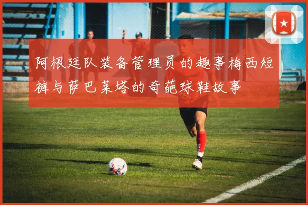 阿根廷队装备管理员的趣事梅西短裤与萨巴莱塔的奇葩球鞋故事