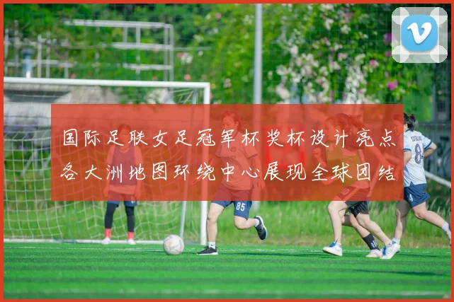 国际足联女足冠军杯奖杯设计亮点各大洲地图环绕中心展现全球团结与竞技精神