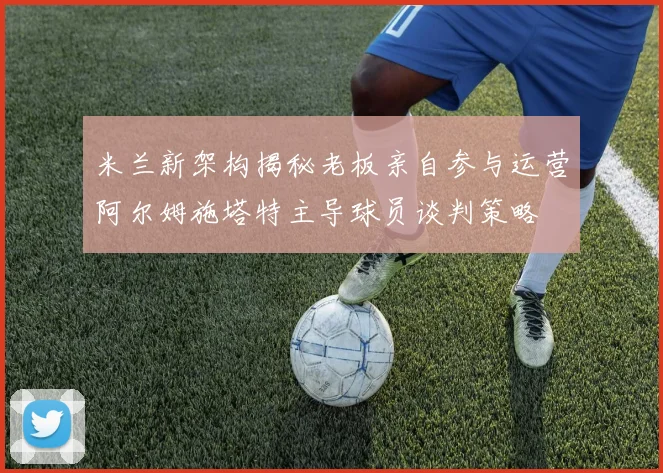 米兰新架构揭秘老板亲自参与运营阿尔姆施塔特主导球员谈判策略
