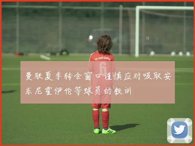 曼联夏季转会窗口谨慎应对吸取安东尼霍伊伦等球员的教训