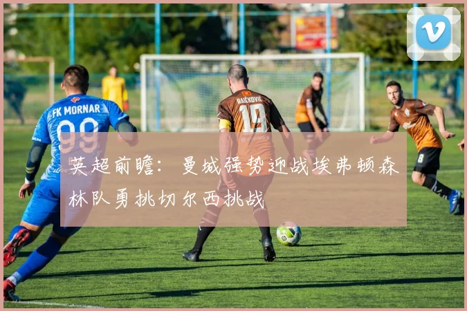 英超前瞻：曼城强势迎战埃弗顿森林队勇挑切尔西挑战
