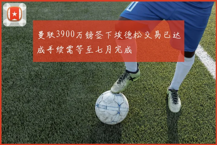 曼联3900万镑签下埃德松交易已达成手续需等至七月完成