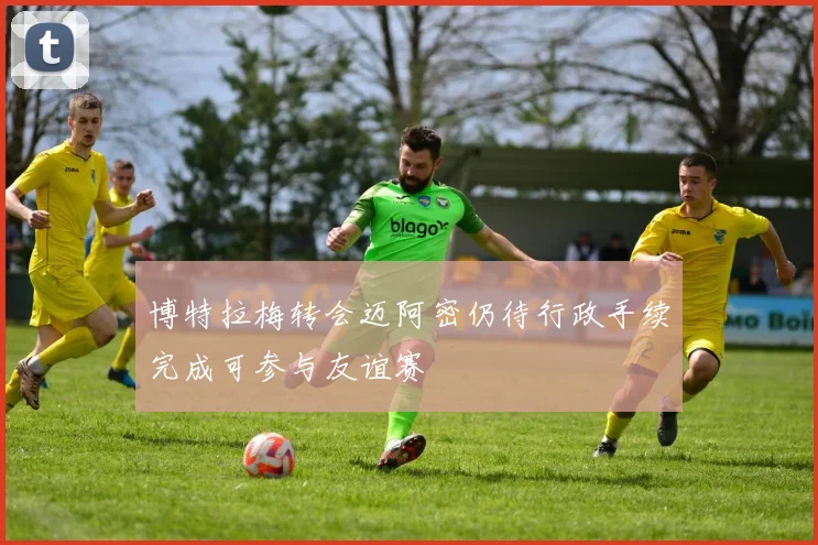 博特拉梅转会迈阿密仍待行政手续完成可参与友谊赛