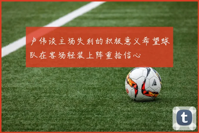 卢伟谈主场失利的积极意义希望球队在客场轻装上阵重拾信心