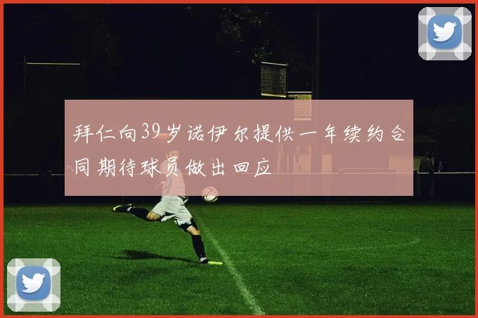 拜仁向39岁诺伊尔提供一年续约合同期待球员做出回应