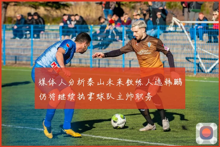 媒体人分析泰山未来教练人选韩鹏仍将继续执掌球队主帅职务