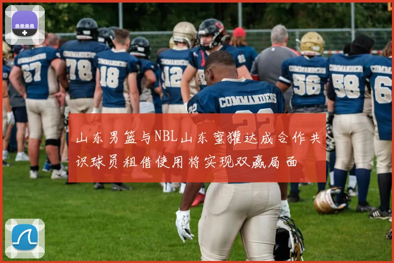 山东男篮与NBL山东蜜獾达成合作共识球员租借使用将实现双赢局面