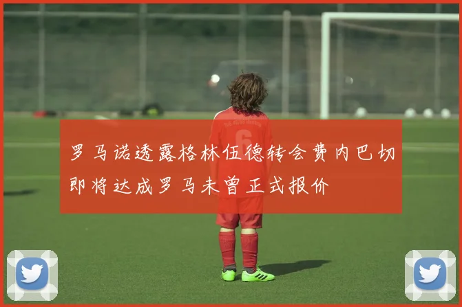罗马诺透露格林伍德转会费内巴切即将达成罗马未曾正式报价