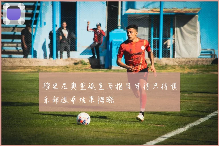 穆里尼奥重返皇马指日可待只待俱乐部选举结果揭晓