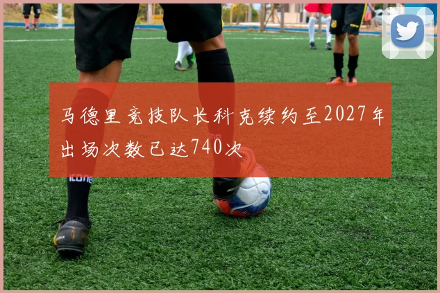 马德里竞技队长科克续约至2027年出场次数已达740次