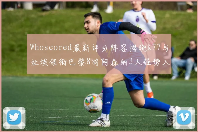 Whoscored最新评分阵容揭晓K77与杜埃领衔巴黎8将阿森纳3人强势入选