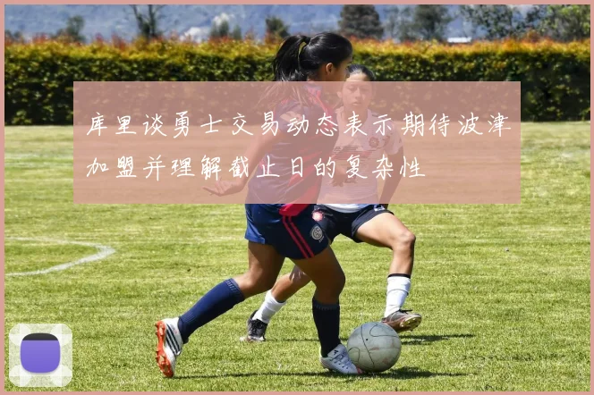 库里谈勇士交易动态表示期待波津加盟并理解截止日的复杂性