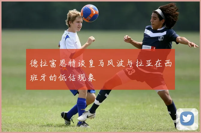 德拉富恩特谈皇马风波与拉亚在西班牙的低估现象