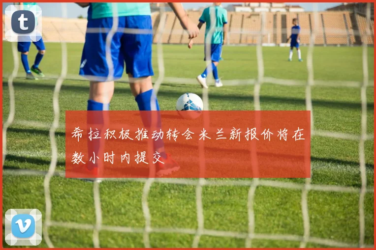 希拉积极推动转会米兰新报价将在数小时内提交