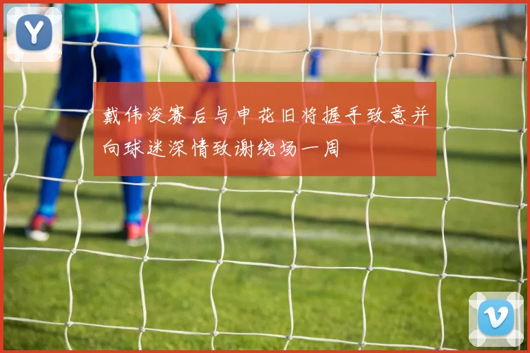 戴伟浚赛后与申花旧将握手致意并向球迷深情致谢绕场一周