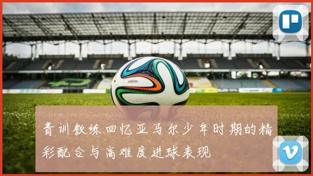青训教练回忆亚马尔少年时期的精彩配合与高难度进球表现