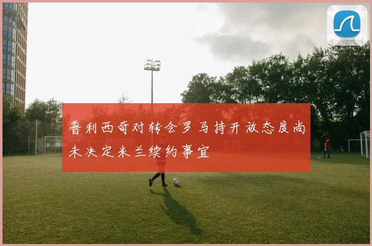 普利西奇对转会罗马持开放态度尚未决定米兰续约事宜