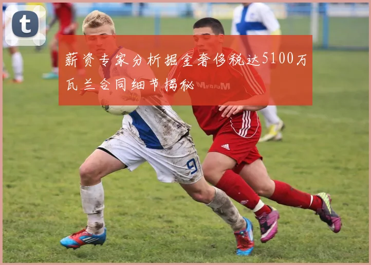 薪资专家分析掘金奢侈税达5100万瓦兰合同细节揭秘