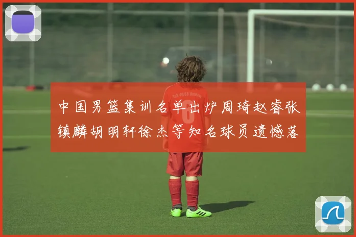 中国男篮集训名单出炉周琦赵睿张镇麟胡明轩徐杰等知名球员遗憾落选