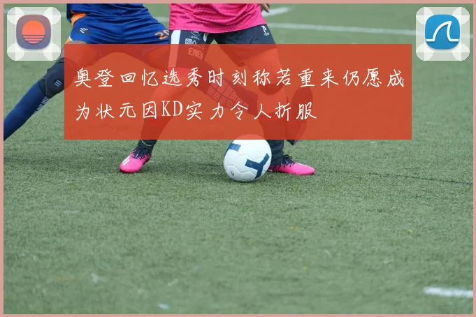 奥登回忆选秀时刻称若重来仍愿成为状元因KD实力令人折服