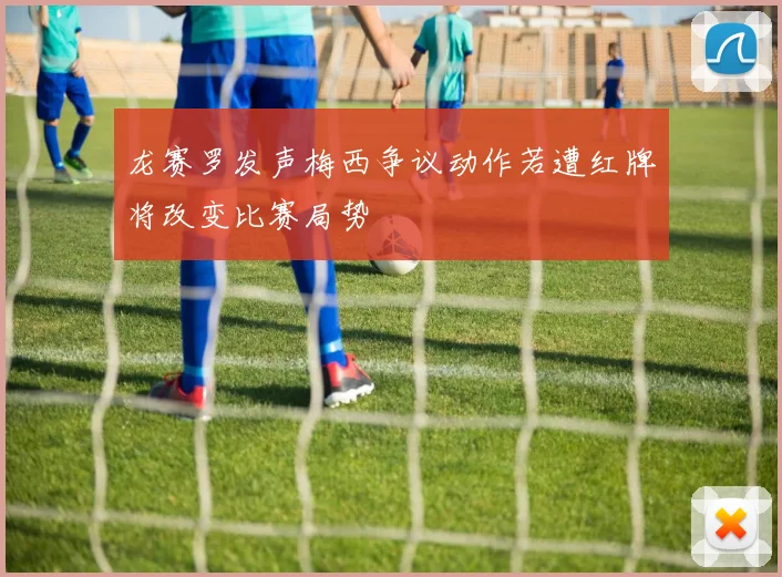 龙赛罗发声梅西争议动作若遭红牌将改变比赛局势