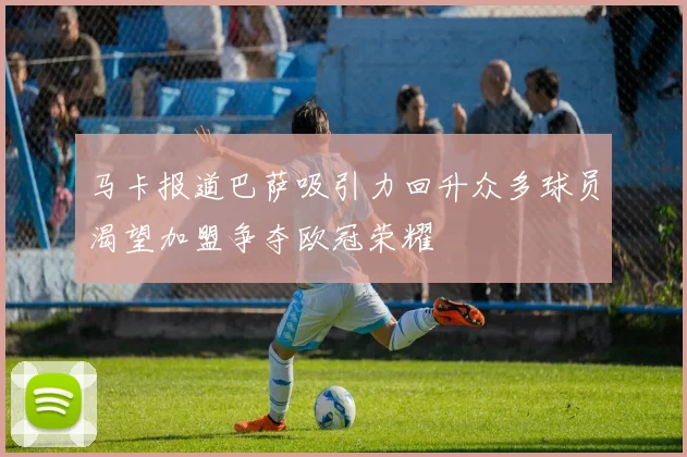 马卡报道巴萨吸引力回升众多球员渴望加盟争夺欧冠荣耀