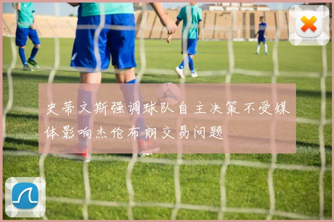史蒂文斯强调球队自主决策不受媒体影响杰伦布朗交易问题