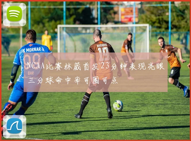 NCAA比赛林葳首发23分钟表现亮眼三分球命中率可圈可点