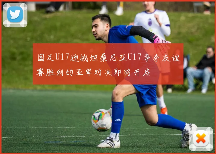 国足U17迎战坦桑尼亚U17争夺友谊赛胜利的亚军对决即将开启