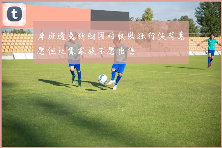 库班透露新财团对收购独行侠有意愿但杜蒙家族不愿出售