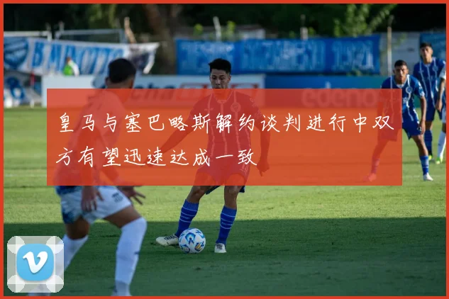 皇马与塞巴略斯解约谈判进行中双方有望迅速达成一致