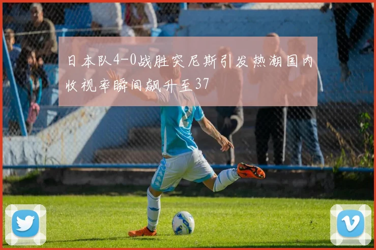 日本队4-0战胜突尼斯引发热潮国内收视率瞬间飙升至37